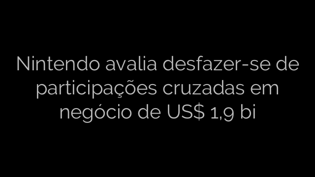 ​Nintendo avalia desfazer-se de participações cruzadas em negócio de US$ 1,9 bi 